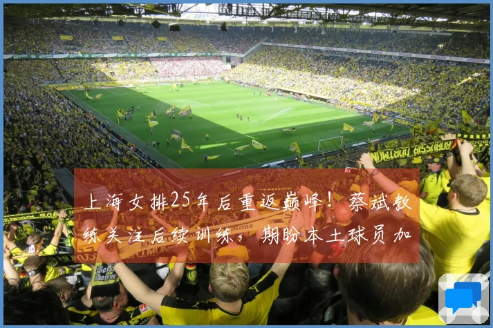 上海女排25年后重返巅峰！蔡斌教练关注后续训练，期盼本土球员加速成长