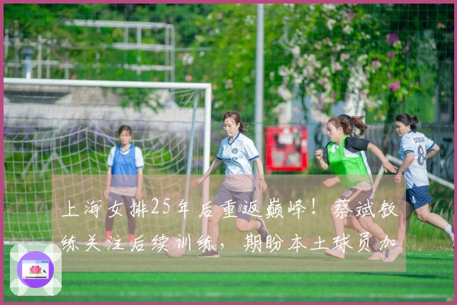 上海女排25年后重返巅峰！蔡斌教练关注后续训练，期盼本土球员加速成长