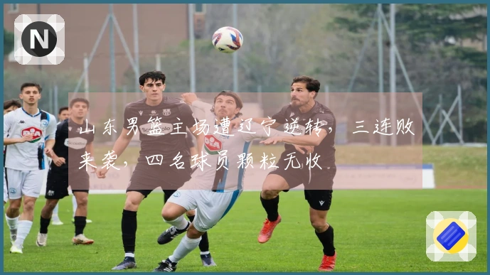 山东男篮主场遭辽宁逆转，三连败来袭，四名球员颗粒无收
