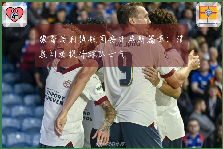 蒙哥马利执教国安开启新篇章：清晨训练提升球队士气