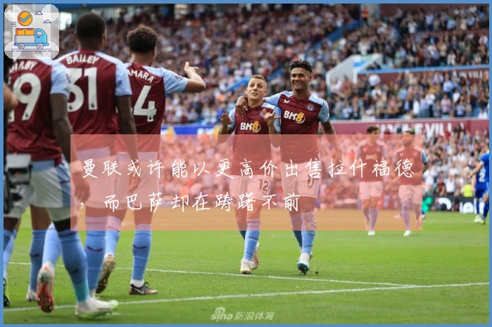 曼联或许能以更高价出售拉什福德，而巴萨却在踌躇不前