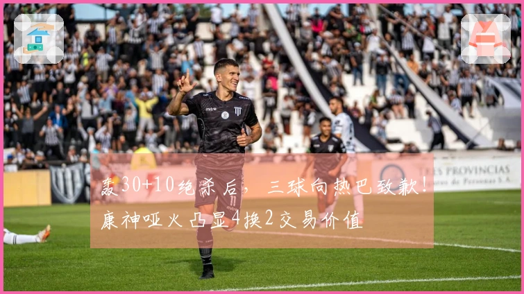 轰30+10绝杀后，三球向热巴致歉！康神哑火凸显4换2交易价值