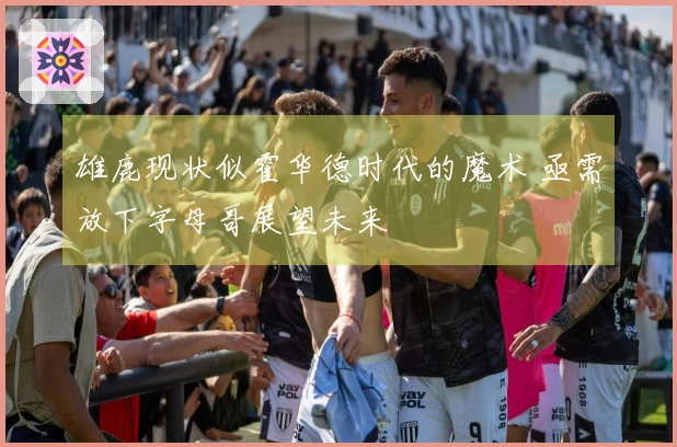 雄鹿现状似霍华德时代的魔术 亟需放下字母哥展望未来