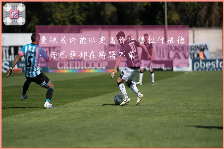 曼联或许能以更高价出售拉什福德，而巴萨却在踌躇不前