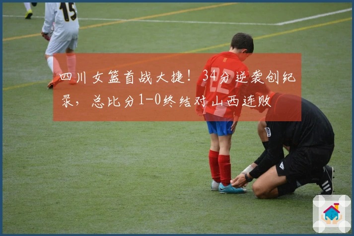 四川女篮首战大捷！34分逆袭创纪录，总比分1-0终结对山西连败