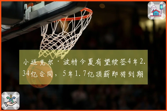 小迈克尔·波特今夏有望续签4年2.34亿合同，5年1.7亿顶薪即将到期