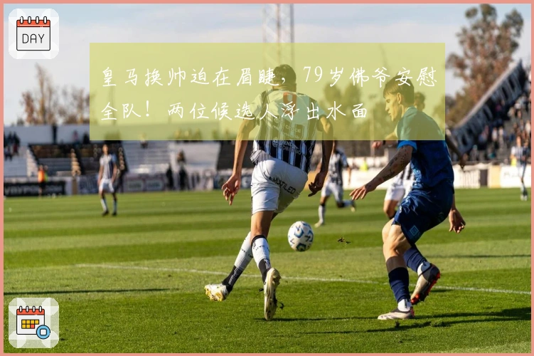 皇马换帅迫在眉睫，79岁佛爷安慰全队！两位候选人浮出水面