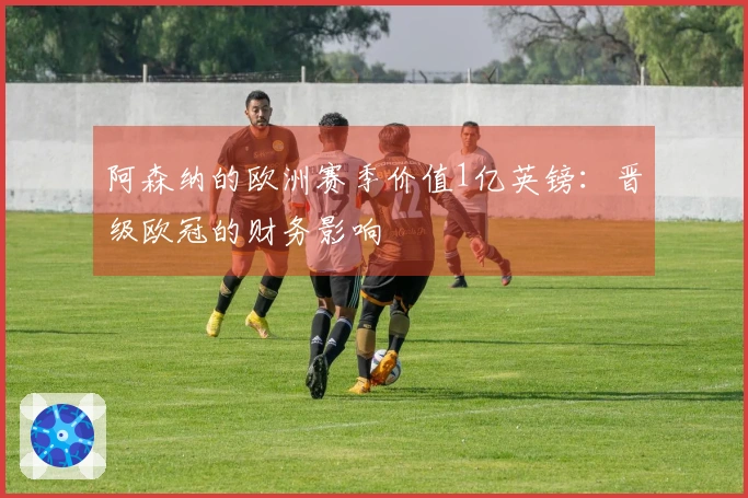 阿森纳的欧洲赛季价值1亿英镑：晋级欧冠的财务影响