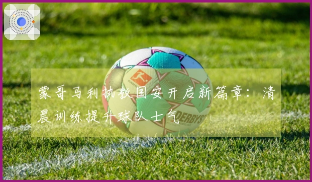 蒙哥马利执教国安开启新篇章：清晨训练提升球队士气