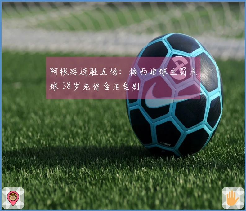 阿根廷连胜五场：梅西进球主罚点球 38岁老将含泪告别