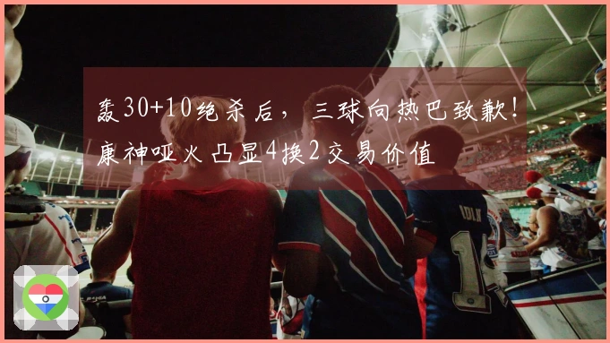 轰30+10绝杀后，三球向热巴致歉！康神哑火凸显4换2交易价值