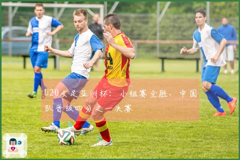U20女足亚洲杯：小组赛全胜，中国队晋级四分之一决赛